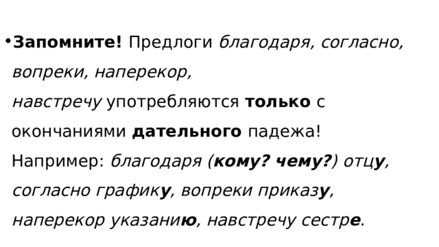 Запомните!  Предлоги  благодаря, согласно, вопреки, наперекор, навстречу  употребляются  только  с окончаниями  дательного  падежа! Например:  благодаря ( кому? чему? ) отц у , согласно график у , вопреки приказ у , наперекор указани ю , навстречу сестр е . 