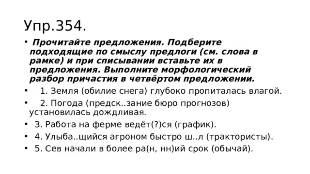 Упр.354.  Прочитайте предложения. Подберите подходящие по смыслу предлоги (см. слова в рамке) и при списывании вставьте их в предложения. Выполните морфологический разбор причастия в четвёртом предложении.  1. Земля (обилие снега) глубоко пропиталась влагой.  2. Погода (предск..зание бюро прогнозов) установилась дождливая.  З. Работа на ферме ведёт(?)ся (график).  4. Улыба..щийся агроном быстро ш..л (трактористы).  5. Сев начали в более ра(н, нн)ий срок (обычай). 