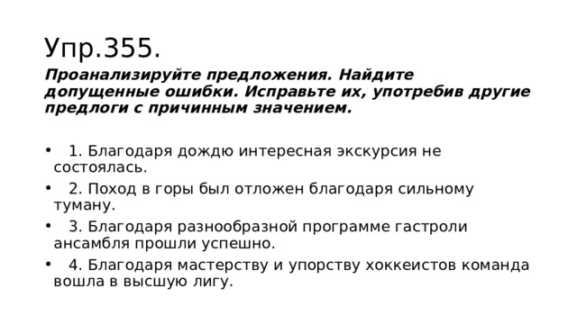 Упр.355. Проанализируйте предложения. Найдите допущенные ошибки. Исправьте их, употребив другие предлоги с причинным значением.  1. Благодаря дождю интересная экскурсия не состоялась.  2. Поход в горы был отложен благодаря сильному туману.  3. Благодаря разнообразной программе гастроли ансамбля прошли успешно.  4. Благодаря мастерству и упорству хоккеистов команда вошла в высшую лигу. 