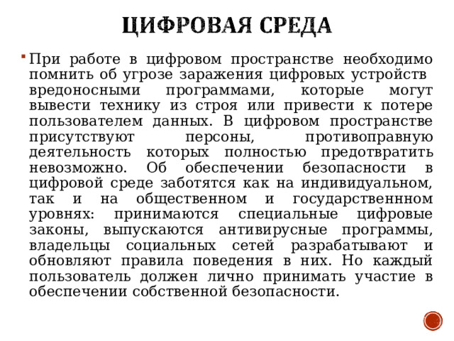 При работе в цифровом пространстве необходимо помнить об угрозе заражения цифровых устройств вредоносными программами, которые могут вывести технику из строя или привести к потере пользователем данных. В цифровом пространстве присутствуют персоны, противоправную деятельность которых полностью предотвратить невозможно. Об обеспечении безопасности в цифровой среде заботятся как на индивидуальном, так и на общественном и государственнном уровнях: принимаются специальные цифровые законы, выпускаются антивирусные программы, владельцы социальных сетей разрабатывают и обновляют правила поведения в них. Но каждый пользователь должен лично принимать участие в обеспечении собственной безопасности.  