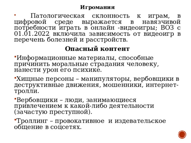 Игромания  Патологическая склонность к играм, в цифровой среде выражается в навязчивой потребности играть в онлайн -видеоигры; ВОЗ с 01.01.2022 включила зависимость от видеоигр в перечень болезней и расстройств. Опасный контент Информационные материалы, способные причинить моральные страдания человеку, нанести урон его психике. Хищные персоны – манипуляторы, вербовщики в деструктивные движения, мошенники, интернет-тролли. Вербовщики – люди, занимающиеся привлечением к какой-либо деятельности (зачастую преступной). Троллинг – провокативное и издевательское общение в соцсетях.  
