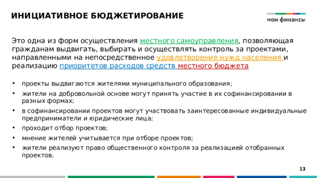 ИНИЦИАТИВНОЕ БЮДЖЕТИРОВАНИЕ Это одна из форм осуществления местного самоуправления , позволяющая гражданам выдвигать, выбирать и осуществлять контроль за проектами, направленными на непосредственное удовлетворение нужд населения и реализацию приоритетов расходов средств местного бюджета  проекты выдвигаются жителями муниципального образования; жители на добровольной основе могут принять участие в их софинансировании в разных формах; в софинансировании проектов могут участвовать заинтересованные индивидуальные предприниматели и юридические лица; проходит отбор проектов; мнение жителей учитывается при отборе проектов; жители реализуют право общественного контроля за реализацией отобранных проектов. 12 