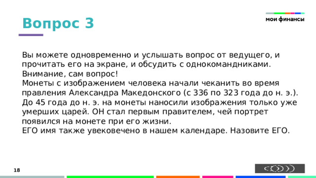 Вопрос 3 Вы можете одновременно и услышать вопрос от ведущего, и прочитать его на экране, и обсудить с однокомандниками. Внимание, сам вопрос!  Монеты с изображением человека начали чеканить во время правления Александра Македонского (с 336 по 323 года до н. э.). До 45 года до н. э. на монеты наносили изображения только уже умерших царей. ОН стал первым правителем, чей портрет появился на монете при его жизни.  ЕГО имя также увековечено в нашем календаре. Назовите ЕГО.   15 