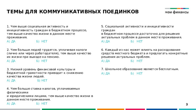 ТЕМЫ ДЛЯ КОММУНИКАТИВНЫХ ПОЕДИНКОВ 5. Социальной активности и инициативности граждан  в бюджетном процессе достаточно для решения актуальных проблем в данном месте проживания. 1. Чем выше социальная активность и инициативность граждан в бюджетном процессе, тем выше качество жизни в данном месте проживания. А) ДА    Б) НЕТ А) ДА    Б) НЕТ 6. Каждый из нас может влиять на расходование средств местного бюджета и предлагать конкретные решения актуальных проблем. 2. Чем больше людей трудятся, уплачивая налоги  (лично или через работодателя), тем выше качество их жизни при выходе на пенсию. А) ДА    Б) НЕТ А) ДА    Б) НЕТ 7. Школьное образование является бесплатным. А) ДА    Б) НЕТ 3. Низкий уровень финансовой культуры и бюджетной грамотности приводит к снижению качества жизни людей. А) ДА    Б) НЕТ  4. Чем больше ставка налогов, уплачиваемых физическими  и юридическими лицами, тем выше качество жизни в данном месте проживания. А) ДА    Б) НЕТ   