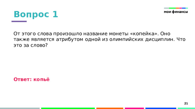 Вопрос 1 От этого слова произошло название монеты «копейка». Оно также является атрибутом одной из олимпийских дисциплин. Что это за слово? Ответ: копьё Слово «копейка» появилось при Иване IV Грозном. В то время чеканились серебряные монеты с изображением князя с копьем в руке. Оттуда и пошло «копейные деньги».  Метание копья является дисциплиной в программе лёгкой атлетики Олимпийских игр. 15 