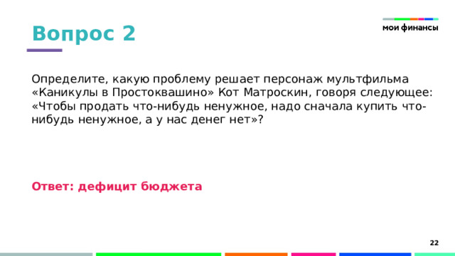 Вопрос 2 Определите, какую проблему решает персонаж мультфильма «Каникулы в Простоквашино» Кот Матроскин, говоря следующее: «Чтобы продать что-нибудь ненужное, надо сначала купить что-нибудь ненужное, а у нас денег нет»?   Ответ: дефицит бюджета 15 