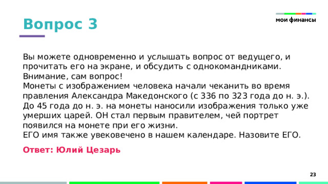 Вопрос 3 Вы можете одновременно и услышать вопрос от ведущего, и прочитать его на экране, и обсудить с однокомандниками. Внимание, сам вопрос!  Монеты с изображением человека начали чеканить во время правления Александра Македонского (с 336 по 323 года до н. э.). До 45 года до н. э. на монеты наносили изображения только уже умерших царей. ОН стал первым правителем, чей портрет появился на монете при его жизни.  ЕГО имя также увековечено в нашем календаре. Назовите ЕГО.   Ответ: Юлий Цезарь Юлий Цезарь дал название месяцу «июль» и всему юлианскому календарю. Юлий Цезарь был убит в 44 году до н.э., но успел попасть на отчеканенные монеты при жизни. И именно он известен тем, что мог делать несколько дел одновременно, на что мы вам намекали первым предложением. 15 