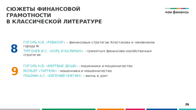 Сюжеты финансовой грамотности  в классической литературе  Гоголь Н.В. «Ревизор» – финансовые стратегии Хлестакова и чиновников города N Тургенев И.С. «Хорь и Калиныч» - грамотная финансово-хозяйственная стратегия 8 Гоголь Н.В. «Мертвые души» - мошенники и мошенничество Мольер «Тартюф» - мошенники и мошенничество Пушкин А.С. «Евгений Онегин» - жизнь в долг 9 26 