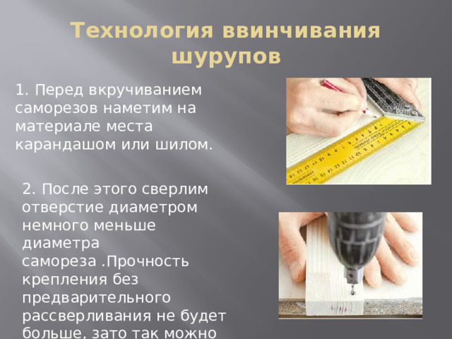 Технология ввинчивания шурупов 1. Перед вкручиванием саморезов наметим на материале места карандашом или шилом. 2. После этого сверлим отверстие диаметром немного меньше диаметра самореза .Прочность крепления без предварительного рассверливания не будет больше, зато так можно избежать риска расколоть дерево. 
