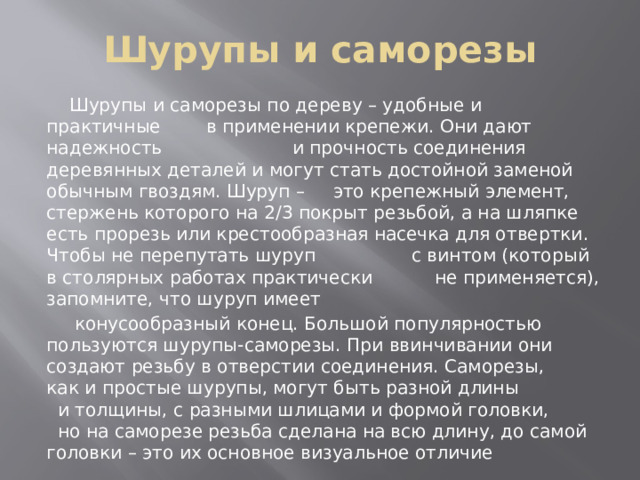 Шурупы и саморезы  Шурупы и саморезы по дереву – удобные и практичные в применении крепежи. Они дают надежность и прочность соединения деревянных деталей и могут стать достойной заменой обычным гвоздям. Шуруп – это крепежный элемент, стержень которого на 2/3 покрыт резьбой, а на шляпке есть прорезь или крестообразная насечка для отвертки. Чтобы не перепутать шуруп с винтом (который в столярных работах практически не применяется), запомните, что шуруп имеет  конусообразный конец. Большой популярностью пользуются шурупы-саморезы. При ввинчивании они создают резьбу в отверстии соединения. Саморезы, как и простые шурупы, могут быть разной длины и толщины, с разными шлицами и формой головки, но на саморезе резьба сделана на всю длину, до самой головки – это их основное визуальное отличие 