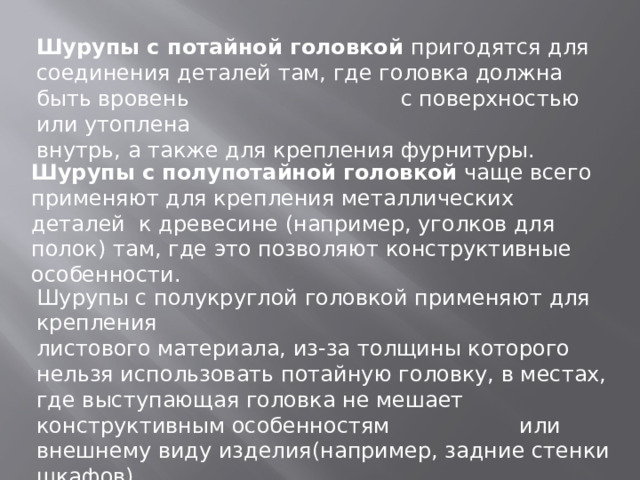 Шурупы с потайной головкой пригодятся для соединения деталей там, где головка должна быть вровень с поверхностью или утоплена внутрь, а также для крепления фурнитуры. Шурупы с полупотайной головкой чаще всего применяют для крепления металлических деталей к древесине (например, уголков для полок) там, где это позволяют конструктивные особенности. Шурупы с полукруглой головкой применяют для крепления листового материала, из-за толщины которого нельзя использовать потайную головку, в местах, где выступающая головка не мешает конструктивным особенностям или внешнему виду изделия(например, задние стенки шкафов). 