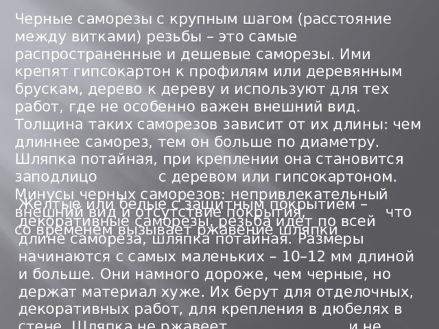 Черные саморезы с крупным шагом (расстояние между витками) резьбы – это самые распространенные и дешевые саморезы. Ими крепят гипсокартон к профилям или деревянным брускам, дерево к дереву и используют для тех работ, где не особенно важен внешний вид. Толщина таких саморезов зависит от их длины: чем длиннее саморез, тем он больше по диаметру. Шляпка потайная, при креплении она становится заподлицо с деревом или гипсокартоном. Минусы черных саморезов: непривлекательный внешний вид и отсутствие покрытия, что со временем вызывает ржавение шляпки Желтые или белые с защитным покрытием – декоративные саморезы, резьба идет по всей длине самореза, шляпка потайная. Размеры начинаются с самых маленьких – 10–12 мм длиной и больше. Они намного дороже, чем черные, но держат материал хуже. Их берут для отделочных, декоративных работ, для крепления в дюбелях в стене. Шляпка не ржавеет и не портит внешний вид . 