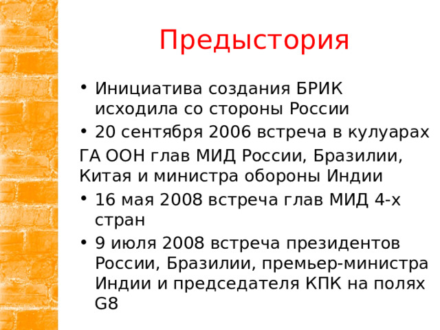 Предыстория Инициатива создания БРИК исходила со стороны России 20 сентября 2006 встреча в кулуарах ГА ООН глав МИД России, Бразилии, Китая и министра обороны Индии 16 мая 2008 встреча глав МИД 4-х стран 9 июля 2008 встреча президентов России, Бразилии, премьер-министра Индии и председателя КПК на полях G8 