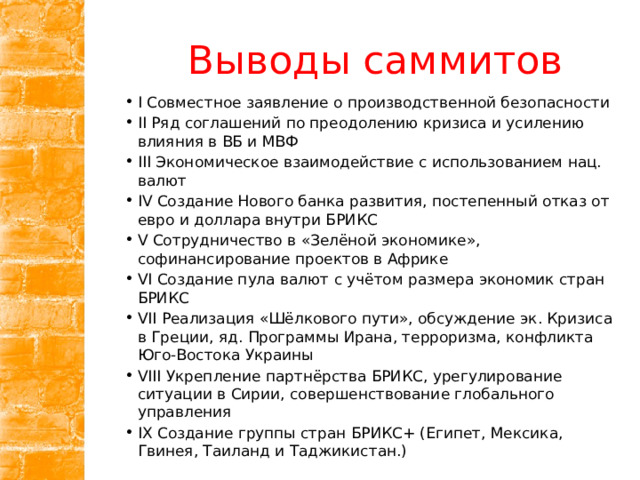Выводы саммитов I Совместное заявление о производственной безопасности II Ряд соглашений по преодолению кризиса и усилению влияния в ВБ и МВФ III Экономическое взаимодействие с использованием нац. валют IV Создание Нового банка развития, постепенный отказ от евро и доллара внутри БРИКС V Сотрудничество в «Зелёной экономике», софинансирование проектов в Африке VI Создание пула валют с учётом размера экономик стран БРИКС VII Реализация «Шёлкового пути», обсуждение эк. Кризиса в Греции, яд. Программы Ирана, терроризма, конфликта Юго-Востока Украины VIII Укрепление партнёрства БРИКС, урегулирование ситуации в Сирии, совершенствование глобального управления IX Создание группы стран БРИКС+ (Египет, Мексика, Гвинея, Таиланд и Таджикистан.) 