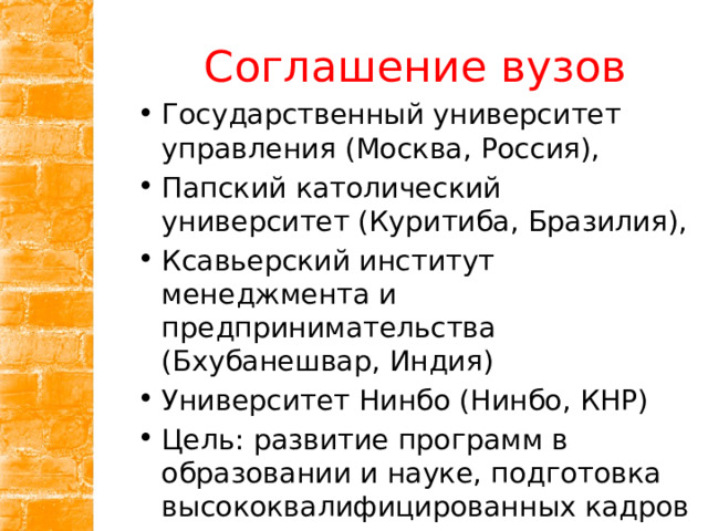 Соглашение вузов Государственный университет управления (Москва, Россия), Папский католический университет (Куритиба, Бразилия), Ксавьерский институт менеджмента и предпринимательства (Бхубанешвар, Индия) Университет Нинбо (Нинбо, КНР) Цель: развитие программ в образовании и науке, подготовка высококвалифицированных кадров 