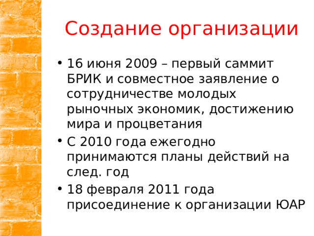 Создание организации 16 июня 2009 – первый саммит БРИК и совместное заявление о сотрудничестве молодых рыночных экономик, достижению мира и процветания С 2010 года ежегодно принимаются планы действий на след. год 18 февраля 2011 года присоединение к организации ЮАР 