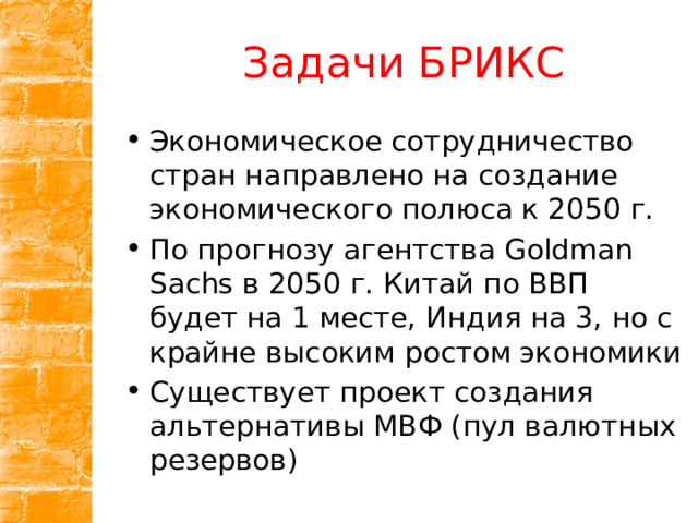 Задачи БРИКС Экономическое сотрудничество стран направлено на создание экономического полюса к 2050 г. По прогнозу агентства Goldman Sachs в 2050 г. Китай по ВВП будет на 1 месте, Индия на 3, но с крайне высоким ростом экономики Существует проект создания альтернативы МВФ (пул валютных резервов) 
