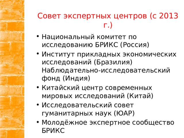 Совет экспертных центров (с 2013 г.) Национальный комитет по исследованию БРИКС (Россия) Институт прикладных экономических исследований (Бразилия) Наблюдательно-исследовательский фонд (Индия) Китайский центр современных мировых исследований (Китай) Исследовательский совет гуманитарных наук (ЮАР) Молодёжное экспертное сообщество БРИКС 