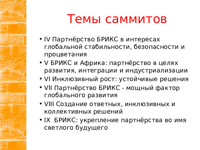 Темы саммитов IV Партнёрство БРИКС в интересах глобальной стабильности, безопасности и процветания V БРИКС и Африка: партнёрство в целях развития, интеграции и индустриализации VI Инклюзивный рост: устойчивые решения VII Партнёрство БРИКС - мощный фактор глобального развития VIII Создание ответных, инклюзивных и коллективных решений IX  БРИКС: укрепление партнёрства во имя светлого будущего 