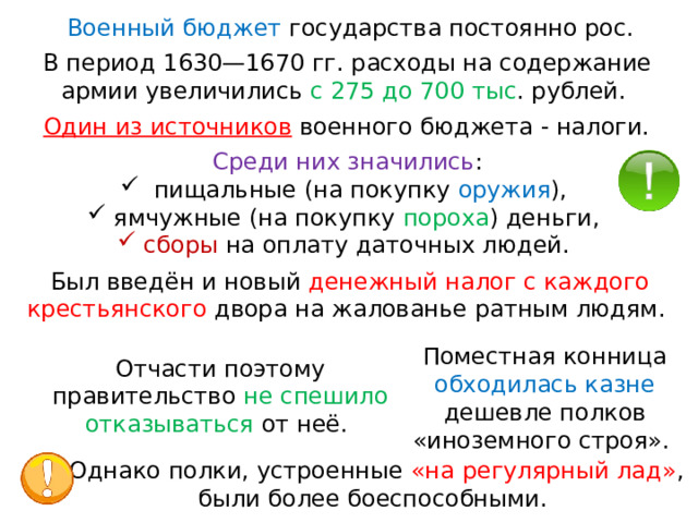 Военный бюджет государства постоянно рос. В период 1630—1670 гг. расходы на содержание армии увеличились с 275 до 700 тыс . рублей. Один из источников  военного бюджета - налоги. Среди них значились :  пищальные (на покупку оружия ), ямчужные (на покупку пороха ) деньги, сборы на оплату даточных людей. Был введён и новый денежный налог с каждого крестьянского двора на жалованье ратным людям. Поместная конница обходилась казне дешевле полков «иноземного строя». Отчасти поэтому правительство не спешило отказываться от неё. Однако полки, устроенные «на регулярный лад» , были более боеспособными. 