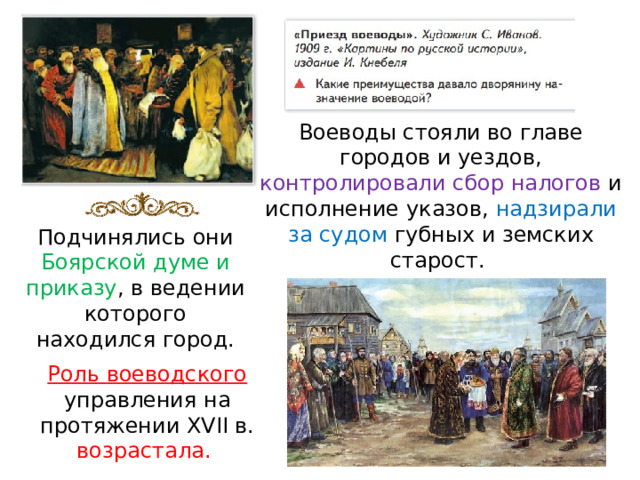 Воеводы стояли во главе городов и уездов, контролировали сбор налогов и исполнение указов, надзирали за судом губных и земских старост. Подчинялись они Боярской думе и приказу , в ведении которого находился город. Роль воеводского управления на протяжении XVII в. возрастала. 