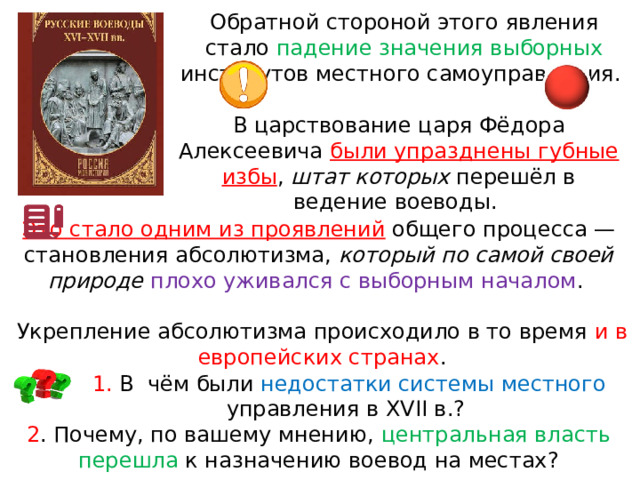 Обратной стороной этого явления стало падение значения выборных институтов местного самоуправления. В царствование царя Фёдора Алексеевича были упразднены губные избы , штат которых перешёл в ведение воеводы. Это стало одним из проявлений  общего процесса — становления абсолютизма, который по самой своей природе  плохо уживался с выборным началом . Укрепление абсолютизма происходило в то время и в европейских странах . 1. В  чём были недостатки системы местного управления в XVII в.? 2 . Почему, по вашему мнению, центральная власть перешла к назначению воевод на местах? 