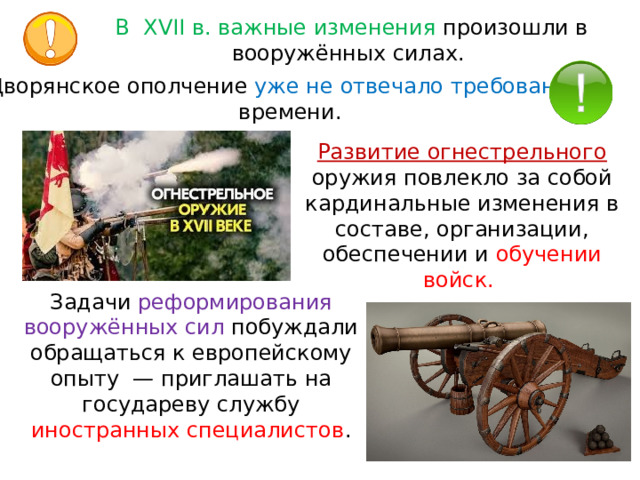 В  XVII в. важные изменения произошли в вооружённых силах. Дворянское ополчение уже не отвечало требованиям времени.  Развитие огнестрельного  оружия повлекло за собой кардинальные изменения в составе, организации, обеспечении и обучении войск. Задачи реформирования вооружённых сил побуждали обращаться к европейскому опыту  — приглашать на государеву службу иностранных специалистов . 