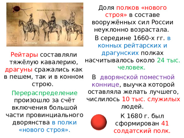Доля полков «нового строя» в составе вооружённых сил России неуклонно возрастала. В середине 1660-х гг. в конных рейтарских и драгунских полках насчитывалось около 24 тыс. человек. Рейтары составляли тяжёлую кавалерию, драгуны сражались как в пешем, так и в конном строю. В   дворянской поместной коннице , выучка которой оставляла желать лучшего, числилось 10 тыс. служилых людей. Перераспределение произошло за счёт включения большой части провинциального дворянства в полки «нового строя». К 1680 г. был сформирован 41 солдатский полк. 