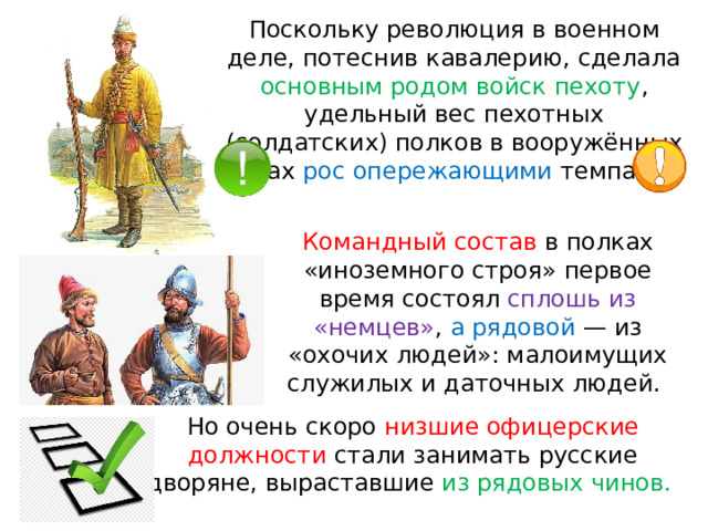 Поскольку революция в военном деле, потеснив кавалерию, сделала основным родом войск пехоту , удельный вес пехотных (солдатских) полков в вооружённых силах рос опережающими темпами. Командный состав в полках «иноземного строя» первое время состоял сплошь из «немцев» , а рядовой  — из «охочих людей»: малоимущих служилых и даточных людей. Но очень скоро низшие офицерские должности стали занимать русские дворяне, выраставшие из рядовых чинов. 