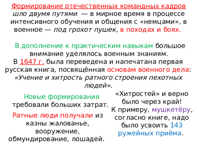 Формирование отечественных командных кадров  шло двумя путями   — в мирное время в процессе интенсивного обучения и общения с «немцами», в военное — под грохот пушек, в походах и боях. В дополнение к практическим навыкам большое внимание уделялось военным знаниям. В 1647 г. была переведена и напечатана первая русская книга, посвящённая основам военного дела : «Учение и хитрость ратного строения пехотных людей». «Хитростей» и верно было через край! К примеру, мушкетёру , согласно книге, надо было усвоить 143 ружейных приёма . Новые формирования требовали больших затрат. Ратные люди получали из казны жалованье, вооружение, обмундирование, лошадей. 