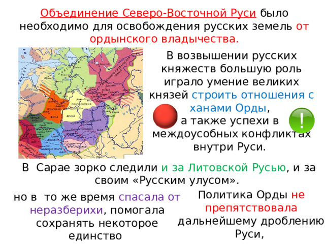 Объединение Северо-Восточной Руси  было необходимо для освобождения русских земель от ордынского владычества. В возвышении русских княжеств большую роль играло умение великих князей строить отношения с ханами Орды , а также успехи в  междоусобных конфликтах внутри Руси. В  Сарае зорко следили и за Литовской Русью , и за своим «Русским улусом». Политика Орды не препятствовала дальнейшему дроблению Руси, но в  то же время спасала от неразберихи , помогала сохранять некоторое единство 