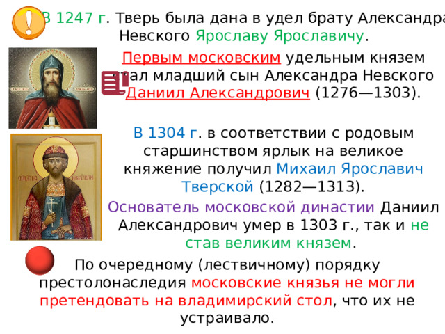 В 1247 г . Тверь была дана в удел брату Александра Невского Ярославу Ярославичу . Первым московским  удельным князем стал младший сын Александра Невского Даниил Александрович  (1276—1303). В 1304 г . в соответствии с родовым старшинством ярлык на великое княжение получил Михаил Ярославич Тверской (1282—1313). Основатель московской династии Даниил Александрович умер в 1303 г., так и  не став великим князем . По очередному (лествичному) порядку престолонаследия московские князья не могли претендовать на владимирский стол , что их не устраивало. 