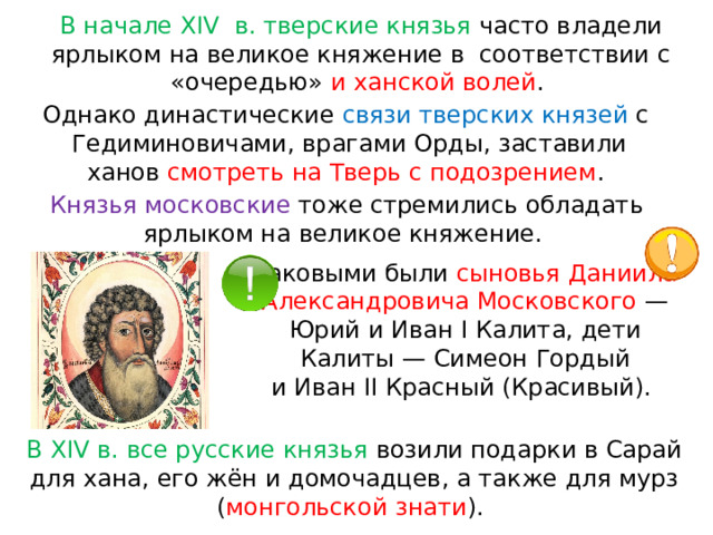 В начале XIV  в. тверские князья часто владели ярлыком на великое княжение в  соответствии с «очередью» и ханской волей . Однако династические связи тверских князей с  Гедиминовичами, врагами Орды, заставили ханов  смотреть на Тверь с подозрением . Князья московские тоже стремились обладать ярлыком на великое княжение. Таковыми были сыновья Даниила Александровича Московского  — Юрий и Иван I Калита, дети Калиты — Симеон Гордый и Иван II Красный (Красивый). В XIV в. все русские князья возили подарки в Сарай для хана, его жён и домочадцев, а также для мурз ( монгольской знати ). 