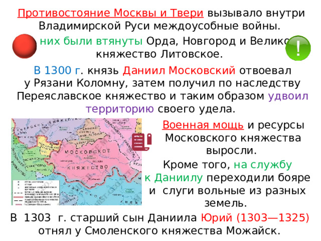 Противостояние Москвы и Твери  вызывало внутри Владимирской Руси междоусобные войны. В  них были втянуты Орда, Новгород и Великое княжество Литовское. В 1300 г . князь Даниил Московский отвоевал у Рязани Коломну, затем получил по наследству Переяславское княжество и таким образом удвоил территорию своего удела. Военная мощь  и ресурсы Московского княжества выросли. Кроме того, на службу к Даниилу переходили бояре и  слуги вольные из разных земель. В  1303  г. старший сын Даниила Юрий (1303—1325) отнял у Смоленского княжества Можайск. 