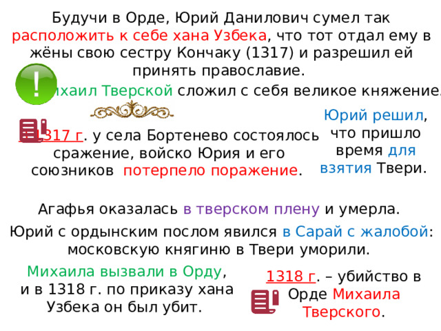 Будучи в Орде, Юрий Данилович сумел так расположить к себе хана Узбека , что тот отдал ему в жёны свою сестру Кончаку (1317) и разрешил ей принять православие. Михаил Тверской сложил с себя великое княжение. Юрий решил , что пришло время для взятия Твери. В 1317 г . у села Бортенево состоялось сражение, войско Юрия и его союзников  потерпело поражение . Агафья оказалась в тверском плену и умерла. Юрий с ордынским послом явился в Сарай с жалобой : московскую княгиню в Твери уморили. Михаила вызвали в Орду , и в 1318 г. по приказу хана Узбека он был убит. 1318 г . – убийство в Орде Михаила Тверского . 