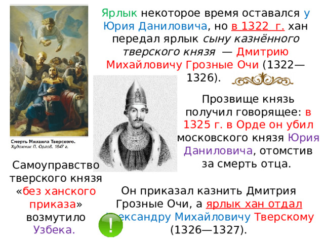 Ярлык некоторое время оставался у Юрия Даниловича , но в 1322  г.  хан передал ярлык сыну казнённого тверского князя   — Дмитрию Михайловичу Грозные Очи (1322—1326). Прозвище князь получил говорящее: в 1325 г. в Орде он убил московского князя Юрия Даниловича , отомстив за смерть отца. Самоуправство тверского князя « без ханского приказа » возмутило Узбека.  Он приказал казнить Дмитрия Грозные Очи, а ярлык хан отдал Александру Михайловичу Тверскому (1326—1327). 