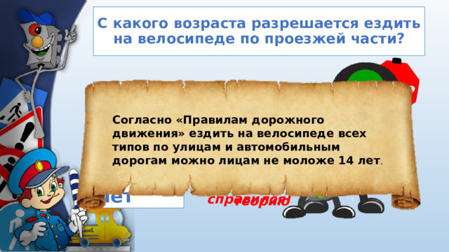 С какого возраста разрешается ездить на велосипеде по проезжей части? 1. С 14 лет Согласно «Правилам дорожного движения» ездить на велосипеде всех типов по улицам и автомобильным дорогам можно лицам не моложе 14 лет . 2. С 13 лет Молодец! Ты справился! Ты ошибся! Прочитай теорию 3. С 12 лет 