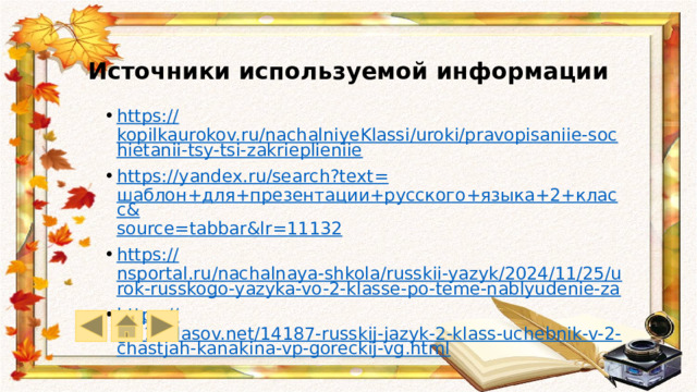 Источники используемой информации https:// kopilkaurokov.ru/nachalniyeKlassi/uroki/pravopisaniie-sochietanii-tsy-tsi-zakrieplieniie https://yandex.ru/search?text= шаблон+для+презентации+русского+языка+2+класс& source= tabbar&lr =11132 https:// nsportal.ru/nachalnaya-shkola/russkii-yazyk/2024/11/25/urok-russkogo-yazyka-vo-2-klasse-po-teme-nablyudenie-za https:// go.11klasov.net/14187-russkij-jazyk-2-klass-uchebnik-v-2-chastjah-kanakina-vp-goreckij-vg.html 