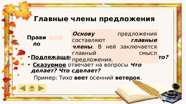 Главные члены предложения Основу предложения составляют главные  члены . В ней заключается главный смысл предложения. Правило Подлежащее отвечает на вопросы Кто? Что?  Сказуемое отвечает на вопросы Что делает? Что сделает? Пример: Тихо веет осенний ветерок . 