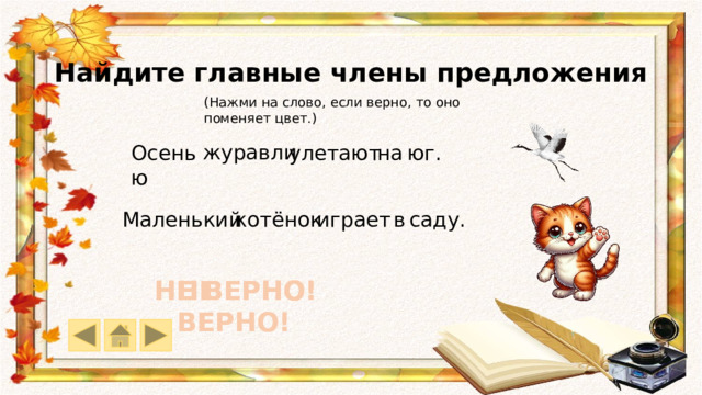 Найдите главные члены предложения (Нажми на слово, если верно, то оно поменяет цвет.) журавли юг. Осенью на  улетают саду. в играет котёнок Маленький НЕ ВЕРНО! НЕ ВЕРНО! НЕ ВЕРНО! НЕ ВЕРНО! НЕ ВЕРНО! НЕ ВЕРНО! 