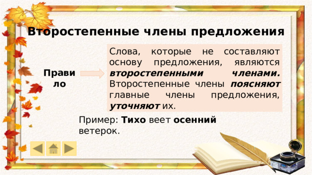 Второстепенные члены предложения Слова, которые не составляют основу предложения, являются второстепенными членами. Второстепенные члены поясняют главные члены предложения, уточняют их. Правило Пример: Тихо веет осенний ветерок. 