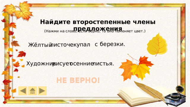Найдите второстепенные члены предложения (Нажми на слово, если верно, то оно поменяет цвет.) березки. с упал листочек Жёлтый листья. рисует осенние Художник НЕ ВЕРНО! НЕ ВЕРНО! НЕ ВЕРНО! НЕ ВЕРНО! 