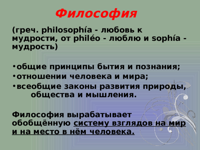 Философия (греч. philosophía - любовь к мудрости, от philéo - люблю и sophía - мудрость)  общие принципы бытия и познания; отношении человека и мира; всеобщие законы развития природы, общества и мышления.  Философия вырабатывает обобщённую систему взглядов на мир и на место в нём человека. 