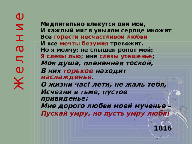 Желание Медлительно влекутся дни мои, И каждый миг в унылом сердце множит Все горести несчастливой любви  И все мечты безумия тревожит. Но я молчу; не слышен ропот мой; Я слезы лью ; мне слезы утешенье ; Моя душа, плененная тоской, В них горькое находит наслажденье . О жизни час! лети, не жаль тебя, Исчезни в тьме, пустое привиденье; Мне дорого любви моей мученье – Пускай умру, но пусть умру любя!   1816  