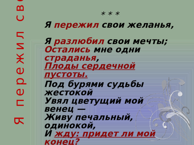 Я пережил свои желанья , * * * Я пережил свои желанья,  Я разлюбил свои мечты;  Остались мне одни страданья ,  Плоды сердечной пустоты.  Под бурями судьбы жестокой  Увял цветущий мой венец —  Живу печальный, одинокой,  И жду: придет ли мой конец? Так, поздним хладом пораженный,  Как бури слышен зимний свист,  Один — на ветке обнаженной  Трепещет запоздалый лист!..  1821 