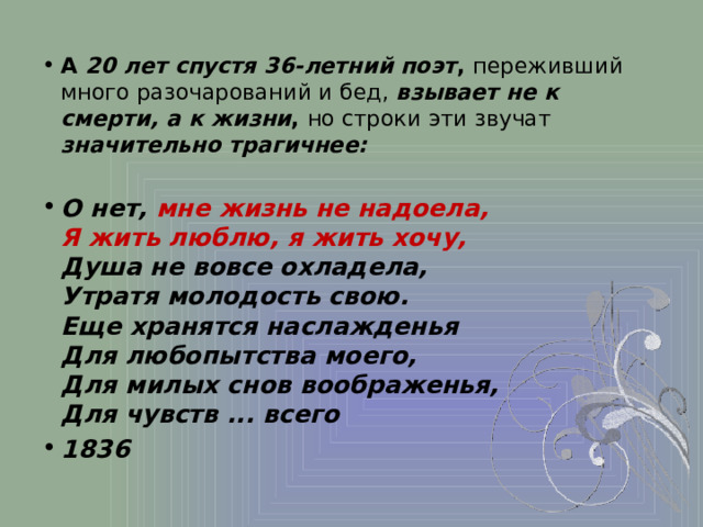 А 20 лет спустя 36-летний поэт , переживший много разочарований и бед, взывает не к смерти, а к жизни , но строки эти звучат значительно трагичнее: О нет, мне жизнь не надоела,  Я жить люблю, я жить хочу,  Душа не вовсе охладела,  Утратя молодость свою.  Еще хранятся наслажденья  Для любопытства моего,  Для милых снов воображенья,  Для чувств ... всего 1836 
