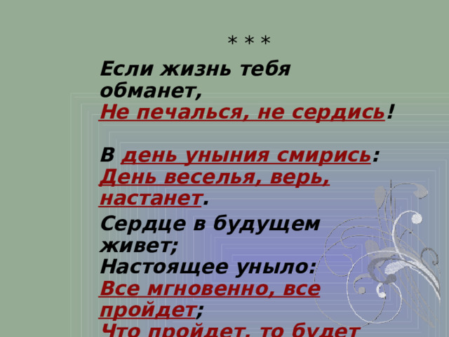 * * * Если жизнь тебя обманет,  Не печалься, не сердись !  В день уныния смирись :  День веселья, верь, настанет . Сердце в будущем живет;  Настоящее уныло:  Все мгновенно, все пройдет ;  Что пройдет, то будет мило .  1825 