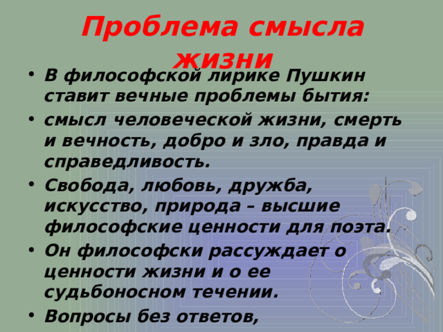 Проблема смысла жизни В философской лирике Пушкин ставит вечные проблемы бытия: смысл человеческой жизни, смерть и вечность, добро и зло, правда и справедливость. Свобода, любовь, дружба, искусство, природа – высшие философские ценности для поэта.  Он философски рассуждает о ценности жизни и о ее судьбоносном течении. Вопросы без ответов, незавершенность характерны для стихотворений этой тематики.  