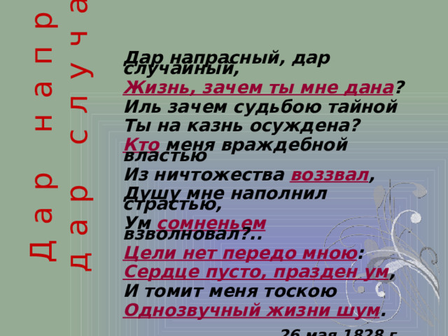 Дар напрасный, дар случайный...  Дар напрасный, дар случайный, Жизнь, зачем ты мне дана ? Иль зачем судьбою тайной Ты на казнь осуждена? Кто меня враждебной властью Из ничтожества воззвал , Душу мне наполнил страстью, Ум сомненьем взволновал?.. Цели нет передо мною : Сердце пусто, празден ум , И томит меня тоскою Однозвучный жизни шум . 26 мая 1828 г.  