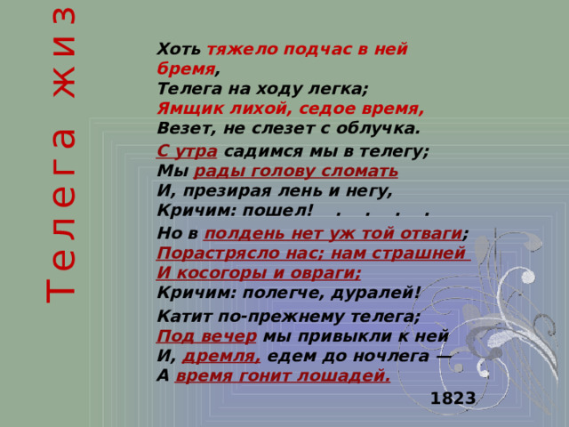 Телега жизни  Хоть тяжело подчас в ней бремя ,  Телега на ходу легка;  Ямщик лихой, седое время,  Везет, не слезет с облучка. С утра садимся мы в телегу;  Мы рады голову сломать   И, презирая лень и негу,  Кричим: пошел!    .    .    .    . Но в полдень нет уж той отваги ;  Порастрясло нас; нам страшней  И косогоры и овраги;   Кричим: полегче, дуралей! Катит по-прежнему телега;  Под вечер мы привыкли к ней  И, дремля, едем до ночлега —  А время гонит лошадей.  1823 
